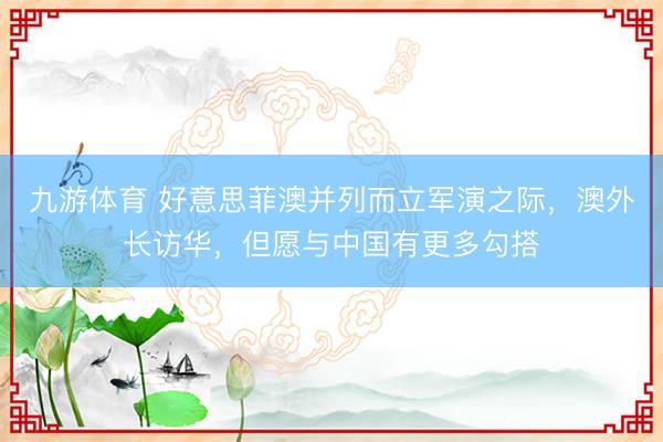 九游体育 好意思菲澳并列而立军演之际，澳外长访华，但愿与中国有更多勾搭