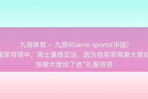 九游体育 - 九游9Game sports(中国)官网 在被俘的国军将领中,周士瀛很交运,因为自若军恢廓大度给了他“礼服将领