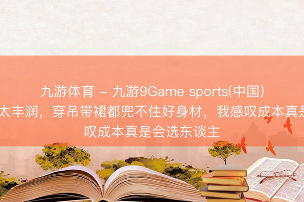 九游体育 - 九游9Game sports(中国)官网 “殷桃”太丰润,穿吊带裙都兜不住好身材,我感叹成本真是会选东谈主