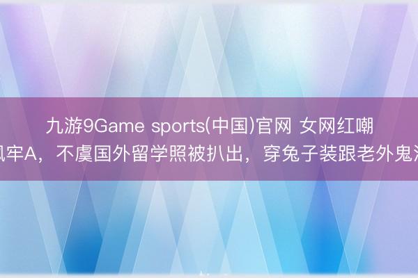 九游9Game sports(中国)官网 女网红嘲讽牢A，不虞国外留学照被扒出，穿兔子装跟老外鬼混
