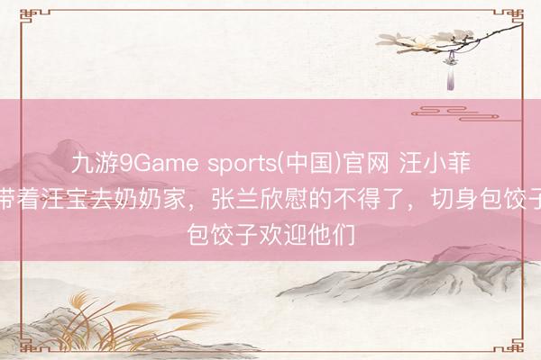 九游9Game sports(中国)官网 汪小菲和马筱梅带着汪宝去奶奶家，张兰欣慰的不得了，切身包饺子欢迎他们