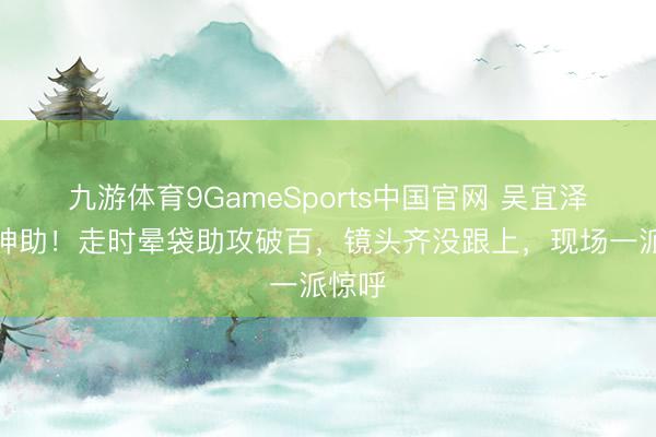 九游体育9GameSports中国官网 吴宜泽如有神助！走时晕袋助攻破百，镜头齐没跟上，现场一派惊呼