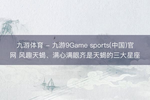 九游体育 - 九游9Game sports(中国)官网 风趣天蝎、满心满眼齐是天蝎的三大星座