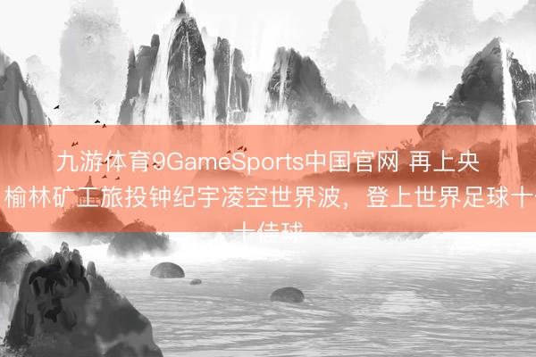 九游体育9GameSports中国官网 再上央视！榆林矿工旅投钟纪宇凌空世界波，登上世界足球十佳球
