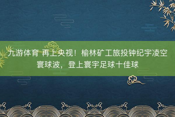 九游体育 再上央视！榆林矿工旅投钟纪宇凌空寰球波，登上寰宇足球十佳球
