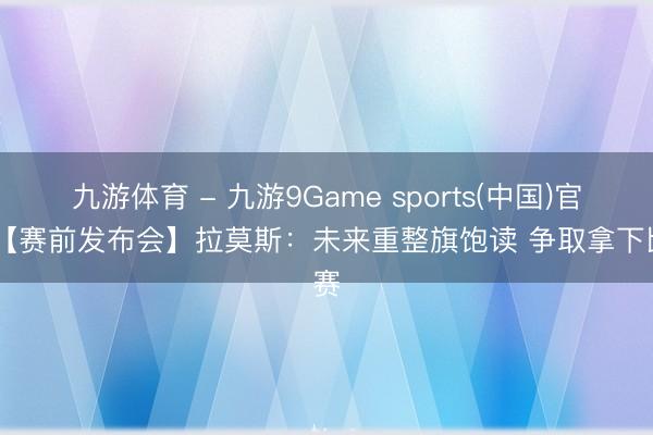 九游体育 - 九游9Game sports(中国)官网 【赛前发布会】拉莫斯：未来重整旗饱读 争取拿下比赛