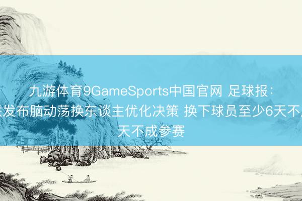 九游体育9GameSports中国官网 足球报：中足联发布脑动荡换东谈主优化决策 换下球员至少6天不成参赛