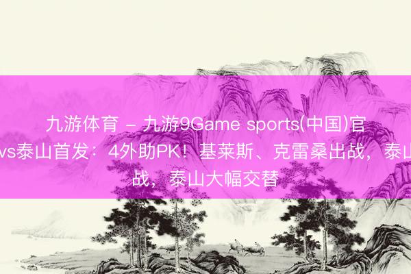 九游体育 - 九游9Game sports(中国)官网 津门虎vs泰山首发：4外助PK！基莱斯、克雷桑出战，泰山大幅交替