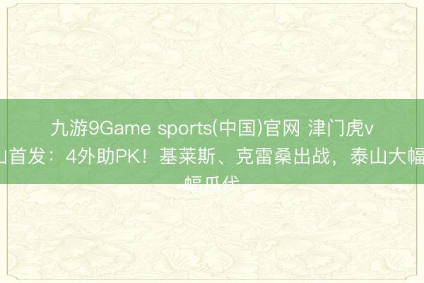 九游9Game sports(中国)官网 津门虎vs泰山首发：4外助PK！基莱斯、克雷桑出战，泰山大幅瓜代