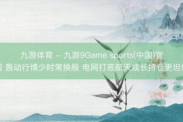 九游体育 - 九游9Game sports(中国)官网 轰动行情少时常换股 电网打底航天成长持仓更坦然