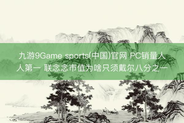 九游9Game sports(中国)官网 PC销量人人第一 联念念市值为啥只须戴尔八分之一
