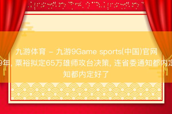 九游体育 - 九游9Game sports(中国)官网 1949年， 粟裕拟定65万雄师攻台决策， 连省委通知都内定好了
