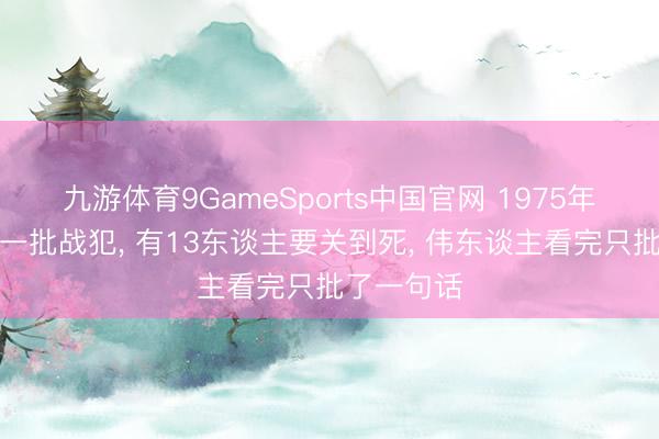 九游体育9GameSports中国官网 1975年特赦临了一批战犯， 有13东谈主要关到死， 伟东谈主看完只批了一句话