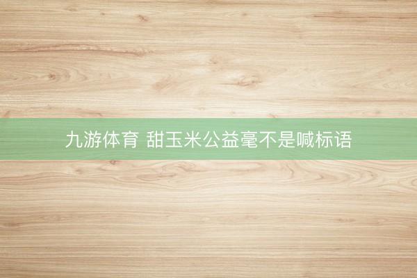 九游体育 甜玉米公益毫不是喊标语