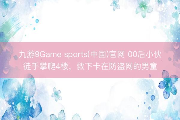 九游9Game sports(中国)官网 00后小伙徒手攀爬4楼，救下卡在防盗网的男童