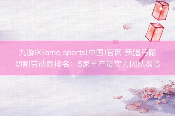 九游9Game sports(中国)官网 新疆马路切割劳动商排名：5家土产货实力团队盘货