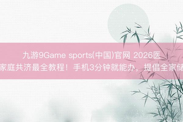 九游9Game sports(中国)官网 2026医保家庭共济最全教程！手机3分钟就能办，提倡全家储藏