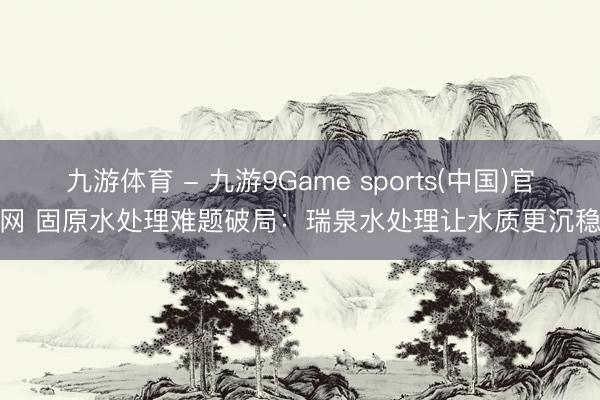 九游体育 - 九游9Game sports(中国)官网 固原水处理难题破局：瑞泉水处理让水质更沉稳