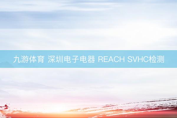 九游体育 深圳电子电器 REACH SVHC检测