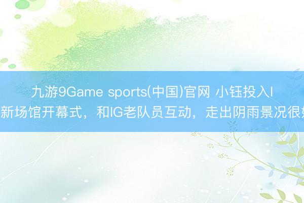 九游9Game sports(中国)官网 小钰投入IG新场馆开幕式，和IG老队员互动，走出阴雨景况很好