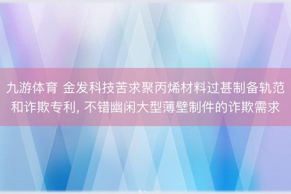 九游体育 金发科技苦求聚丙烯材料过甚制备轨范和诈欺专利， 不错幽闲大型薄壁制件的诈欺需求
