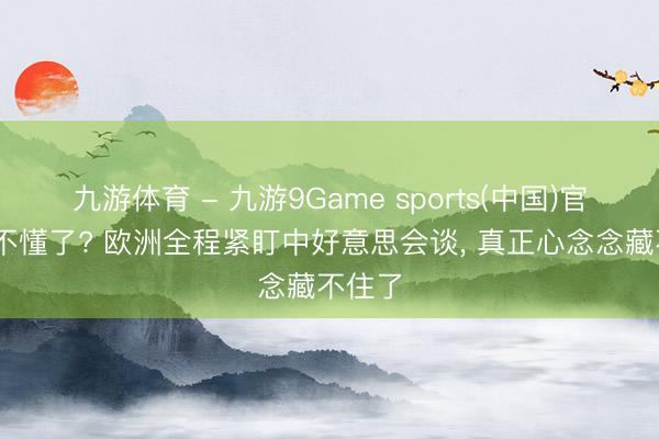 九游体育 - 九游9Game sports(中国)官网 看不懂了? 欧洲全程紧盯中好意思会谈， 真正心念念藏不住了