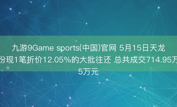 九游9Game sports(中国)官网 5月15日天龙股份现1笔折价12.05%的大批往还 总共成交714.95万元