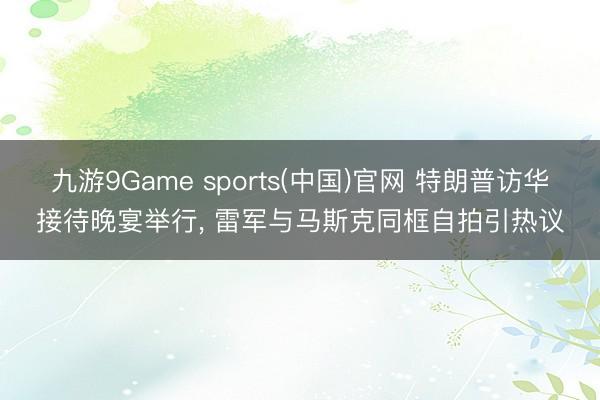 九游9Game sports(中国)官网 特朗普访华接待晚宴举行， 雷军与马斯克同框自拍引热议