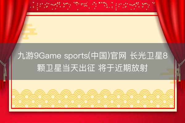 九游9Game sports(中国)官网 长光卫星8颗卫星当天出征 将于近期放射