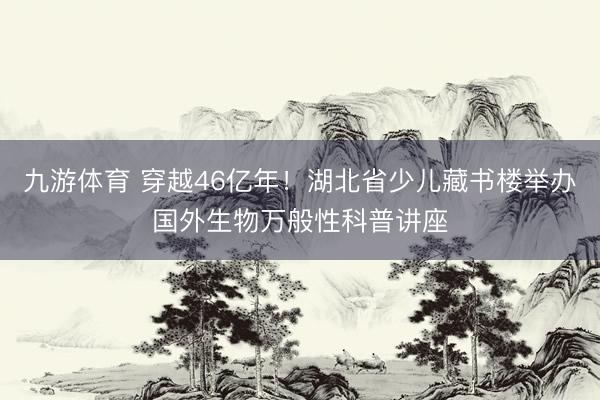 九游体育 穿越46亿年！湖北省少儿藏书楼举办国外生物万般性科普讲座