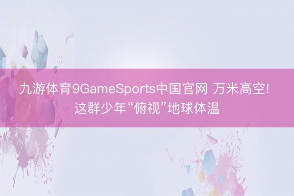 九游体育9GameSports中国官网 万米高空! 这群少年“俯视”地球体温