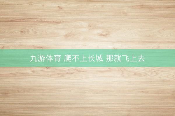 九游体育 爬不上长城 那就飞上去