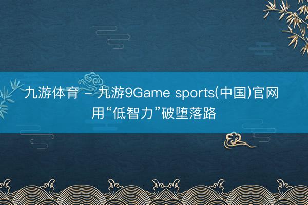 九游体育 - 九游9Game sports(中国)官网 用“低智力”破堕落路