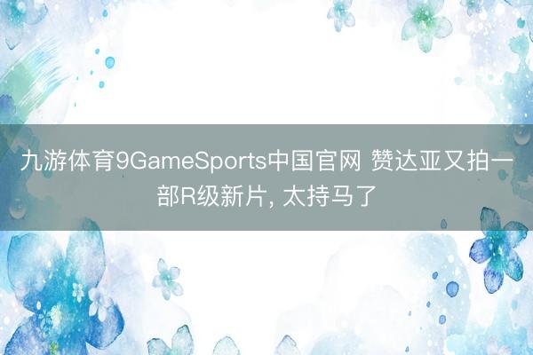 九游体育9GameSports中国官网 赞达亚又拍一部R级新片， 太持马了