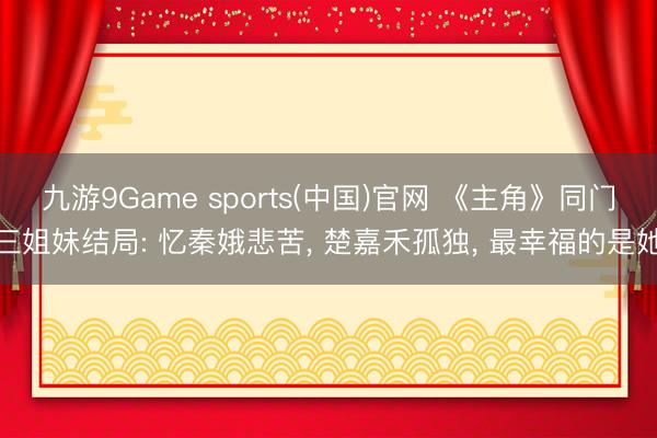 九游9Game sports(中国)官网 《主角》同门三姐妹结局: 忆秦娥悲苦, 楚嘉禾孤独, 最幸福的是她