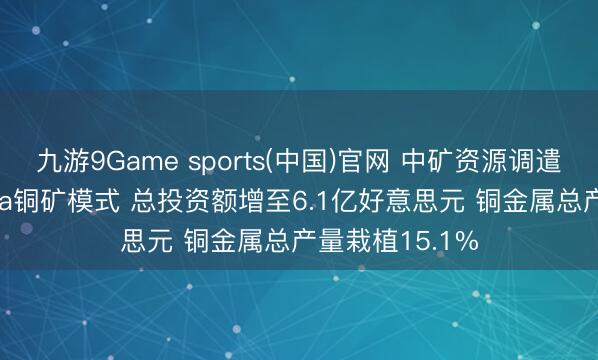 九游9Game sports(中国)官网 中矿资源调遣赞比亚Kitumba铜矿模式 总投资额增至6.1亿好意思元 铜金属总产量栽植15.1%