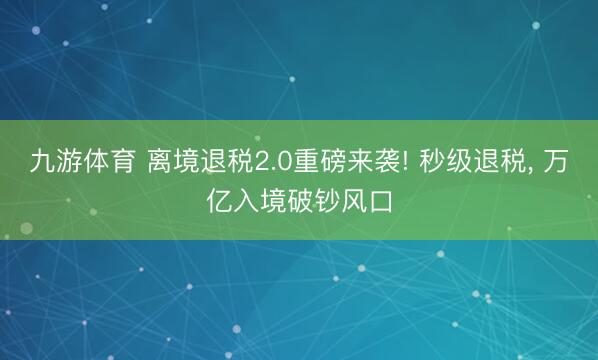 九游体育 离境退税2.0重磅来袭! 秒级退税， 万亿入境破钞风口