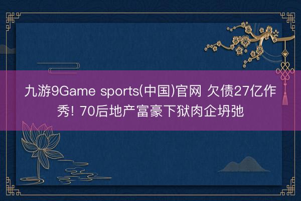 九游9Game sports(中国)官网 欠债27亿作秀! 70后地产富豪下狱肉企坍弛