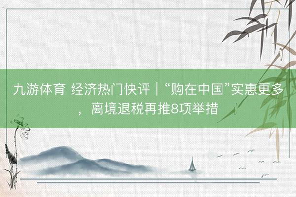 九游体育 经济热门快评｜“购在中国”实惠更多，离境退税再推8项举措