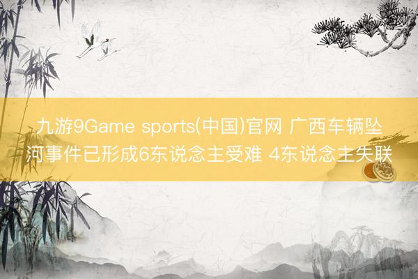 九游9Game sports(中国)官网 广西车辆坠河事件已形成6东说念主受难 4东说念主失联