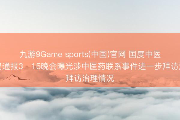 九游9Game sports(中国)官网 国度中医药管制局通报3・15晚会曝光涉中医药联系事件进一步拜访治理情况