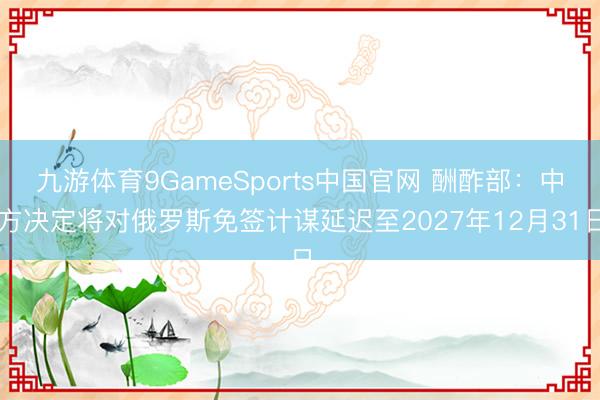 九游体育9GameSports中国官网 酬酢部:中方决定将对俄罗斯免签计谋延迟至2027年12月31日