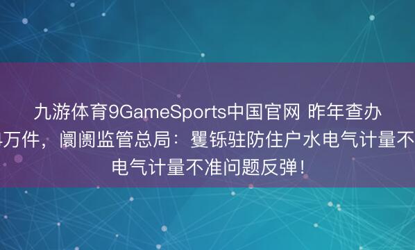 九游体育9GameSports中国官网 昨年查办非法案件1.4万件，阛阓监管总局：矍铄驻防住户水电气计量不准问题反弹！