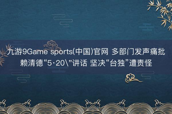 九游9Game sports(中国)官网 多部门发声痛批赖清德“5·20