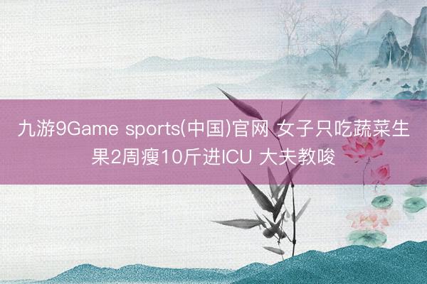 九游9Game sports(中国)官网 女子只吃蔬菜生果2周瘦10斤进ICU 大夫教唆