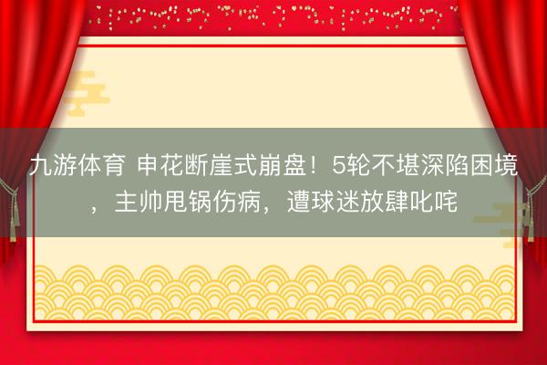 九游体育 申花断崖式崩盘！5轮不堪深陷困境，主帅甩锅伤病，遭球迷放肆叱咤