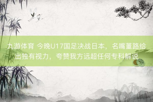 九游体育 今晚U17国足决战日本，名嘴董路给出独有视力，夸赞我方远超任何专科解说