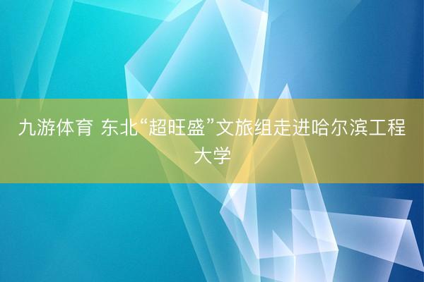 九游体育 东北“超旺盛”文旅组走进哈尔滨工程大学