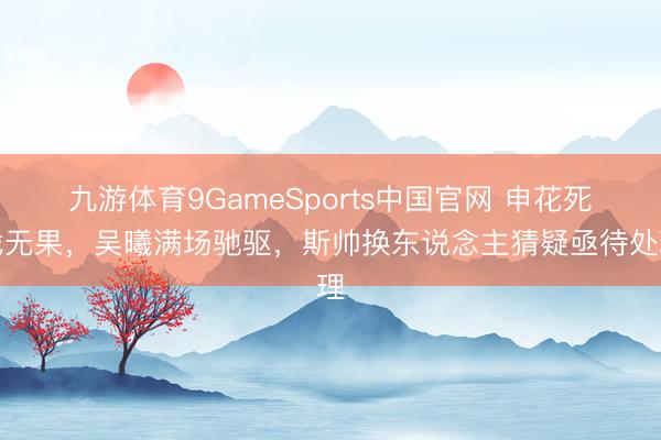 九游体育9GameSports中国官网 申花死战无果，吴曦满场驰驱，斯帅换东说念主猜疑亟待处理