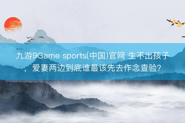 九游9Game sports(中国)官网 生不出孩子，爱妻两边到底谁最该先去作念查验？